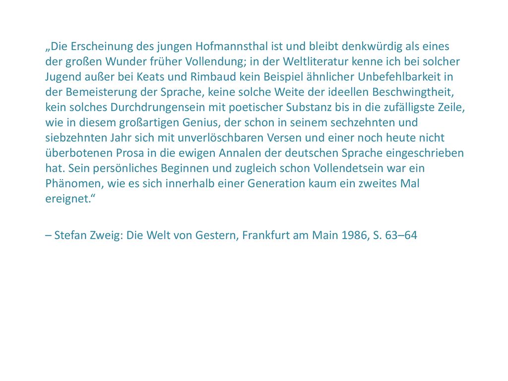 „Die Erscheinung des jungen Hofmannsthal ist und bleibt denkwürdig als eines der großen Wunder früher Vollendung; in der Weltliteratur kenne ich bei solcher Jugend außer bei Keats und Rimbaud kein Beispiel ähnlicher Unbefehlbarkeit in der Bemeisterung der Sprache, keine solche Weite der ideellen Beschwingtheit, kein solches Durchdrungensein mit poetischer Substanz bis in die zufälligste Zeile, wie in diesem großartigen Genius, der schon in seinem sechzehnten und siebzehnten Jahr sich mit unverlöschbaren Versen und einer noch heute nicht überbotenen Prosa in die ewigen Annalen der deutschen Sprache eingeschrieben hat. Sein persönliches Beginnen und zugleich schon Vollendetsein war ein Phänomen, wie es sich innerhalb einer Generation kaum ein zweites Mal ereignet.