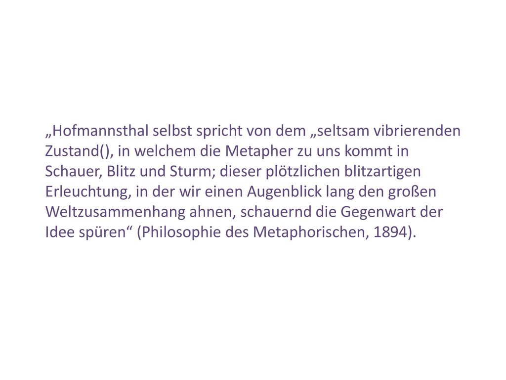 „Hofmannsthal selbst spricht von dem „seltsam vibrierenden Zustand(), in welchem die Metapher zu uns kommt in Schauer, Blitz und Sturm; dieser plötzlichen blitzartigen Erleuchtung, in der wir einen Augenblick lang den großen Weltzusammenhang ahnen, schauernd die Gegenwart der Idee spüren (Philosophie des Metaphorischen, 1894).