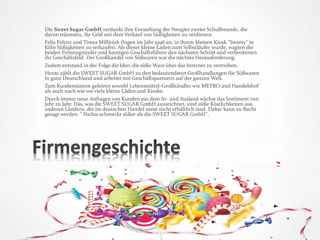 Die Sweet Sugar GmbH verdankt ihre Entstehung der Neugier zweier Schulfreunde, die davon träumten, ihr Geld mit dem Verkauf von Süßigkeiten zu verdienen.