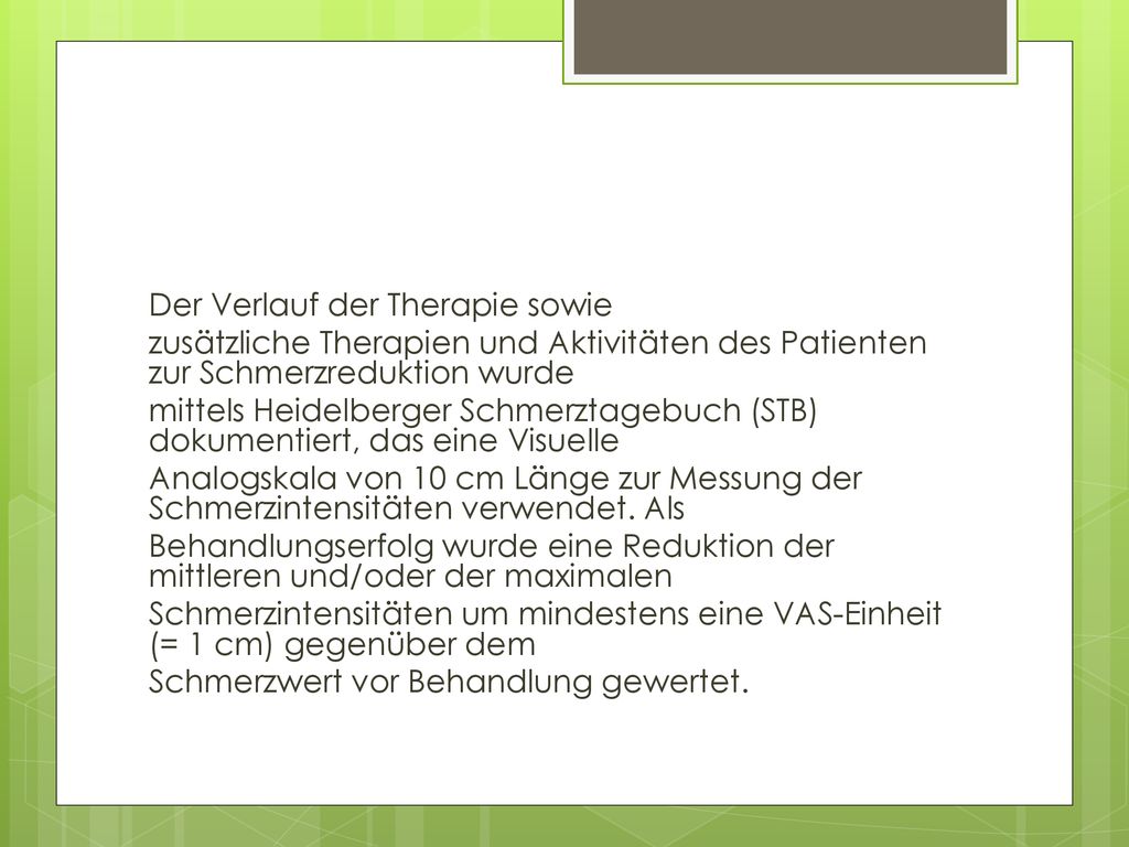 Der Verlauf der Therapie sowie zusätzliche Therapien und Aktivitäten des Patienten zur Schmerzreduktion wurde mittels Heidelberger Schmerztagebuch (STB) dokumentiert, das eine Visuelle Analogskala von 10 cm Länge zur Messung der Schmerzintensitäten verwendet.