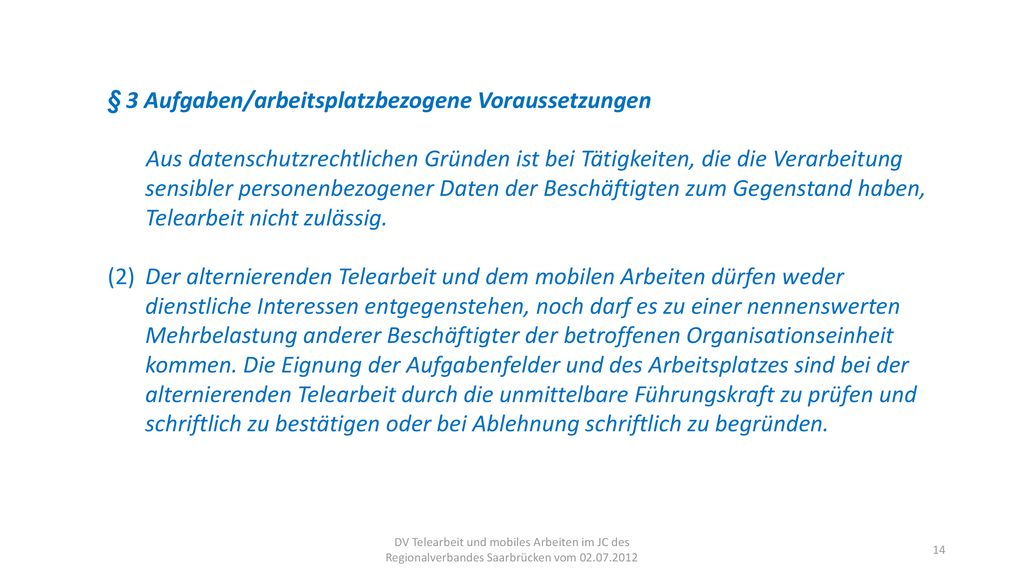 § 3 Aufgaben/arbeitsplatzbezogene Voraussetzungen Aus datenschutzrechtlichen Gründen ist bei Tätigkeiten, die die Verarbeitung sensibler personenbezogener Daten der Beschäftigten zum Gegenstand haben, Telearbeit nicht zulässig.