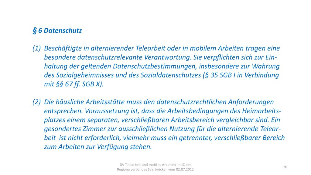 § 6 Datenschutz (1) Beschäftigte in alternierender Telearbeit oder in mobilem Arbeiten tragen eine besondere datenschutzrelevante Verantwortung. Sie verpflichten sich zur Ein- haltung der geltenden Datenschutzbestimmungen, insbesondere zur Wahrung des Sozialgeheimnisses und des Sozialdatenschutzes (§ 35 SGB I in Verbindung mit §§ 67 ff. SGB X).