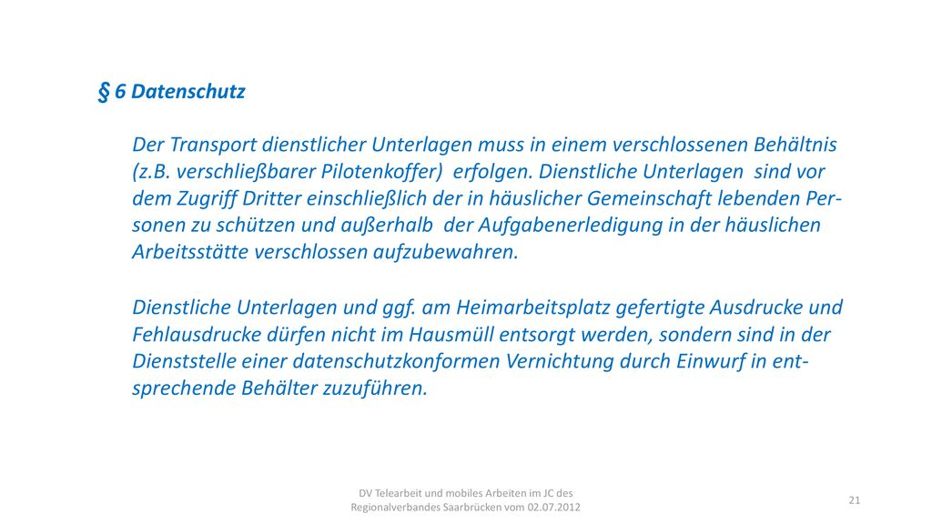 § 6 Datenschutz Der Transport dienstlicher Unterlagen muss in einem verschlossenen Behältnis (z.B. verschließbarer Pilotenkoffer) erfolgen. Dienstliche Unterlagen sind vor dem Zugriff Dritter einschließlich der in häuslicher Gemeinschaft lebenden Per- sonen zu schützen und außerhalb der Aufgabenerledigung in der häuslichen Arbeitsstätte verschlossen aufzubewahren.