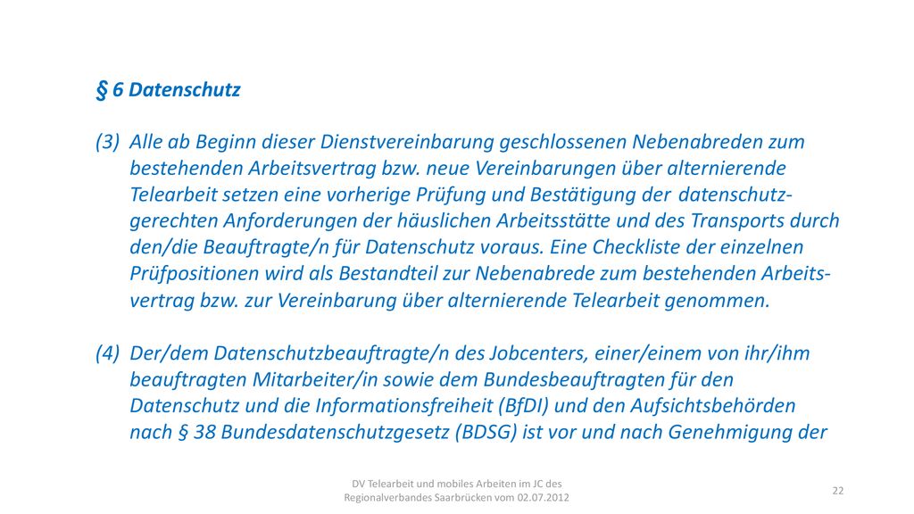§ 6 Datenschutz (3) Alle ab Beginn dieser Dienstvereinbarung geschlossenen Nebenabreden zum bestehenden Arbeitsvertrag bzw. neue Vereinbarungen über alternierende Telearbeit setzen eine vorherige Prüfung und Bestätigung der datenschutz- gerechten Anforderungen der häuslichen Arbeitsstätte und des Transports durch den/die Beauftragte/n für Datenschutz voraus. Eine Checkliste der einzelnen Prüfpositionen wird als Bestandteil zur Nebenabrede zum bestehenden Arbeits- vertrag bzw. zur Vereinbarung über alternierende Telearbeit genommen.