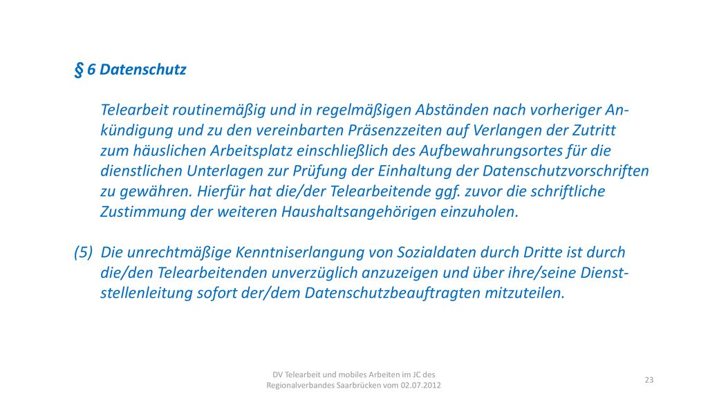 § 6 Datenschutz Telearbeit routinemäßig und in regelmäßigen Abständen nach vorheriger An- kündigung und zu den vereinbarten Präsenzzeiten auf Verlangen der Zutritt zum häuslichen Arbeitsplatz einschließlich des Aufbewahrungsortes für die dienstlichen Unterlagen zur Prüfung der Einhaltung der Datenschutzvorschriften zu gewähren. Hierfür hat die/der Telearbeitende ggf. zuvor die schriftliche Zustimmung der weiteren Haushaltsangehörigen einzuholen.