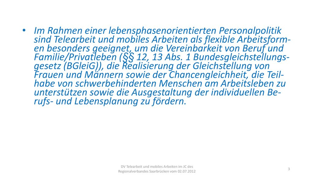 Im Rahmen einer lebensphasenorientierten Personalpolitik sind Telearbeit und mobiles Arbeiten als flexible Arbeitsform- en besonders geeignet, um die Vereinbarkeit von Beruf und Familie/Privatleben (§§ 12, 13 Abs. 1 Bundesgleichstellungs- gesetz (BGleiG)), die Realisierung der Gleichstellung von Frauen und Männern sowie der Chancengleichheit, die Teil- habe von schwerbehinderten Menschen am Arbeitsleben zu unterstützen sowie die Ausgestaltung der individuellen Be- rufs- und Lebensplanung zu fördern.