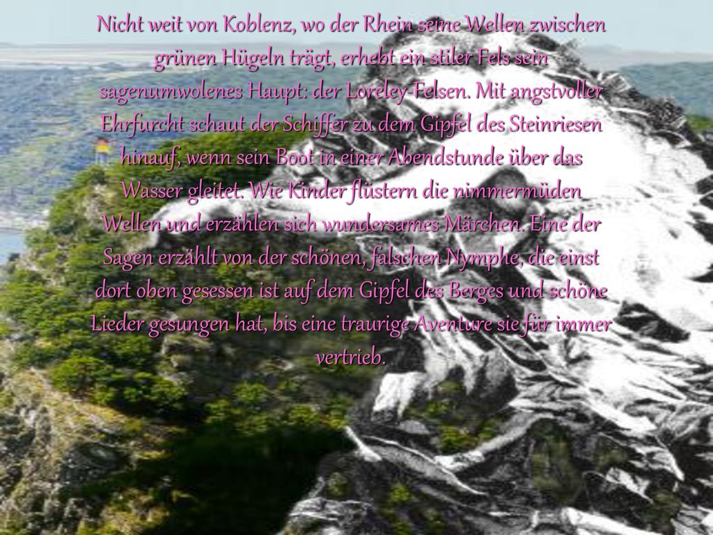 Nicht weit von Koblenz, wo der Rhein seine Wellen zwischen grünen Hügeln trägt, erhebt ein stiler Fels sein sagenumwolenes Haupt: der Loreley-Felsen.