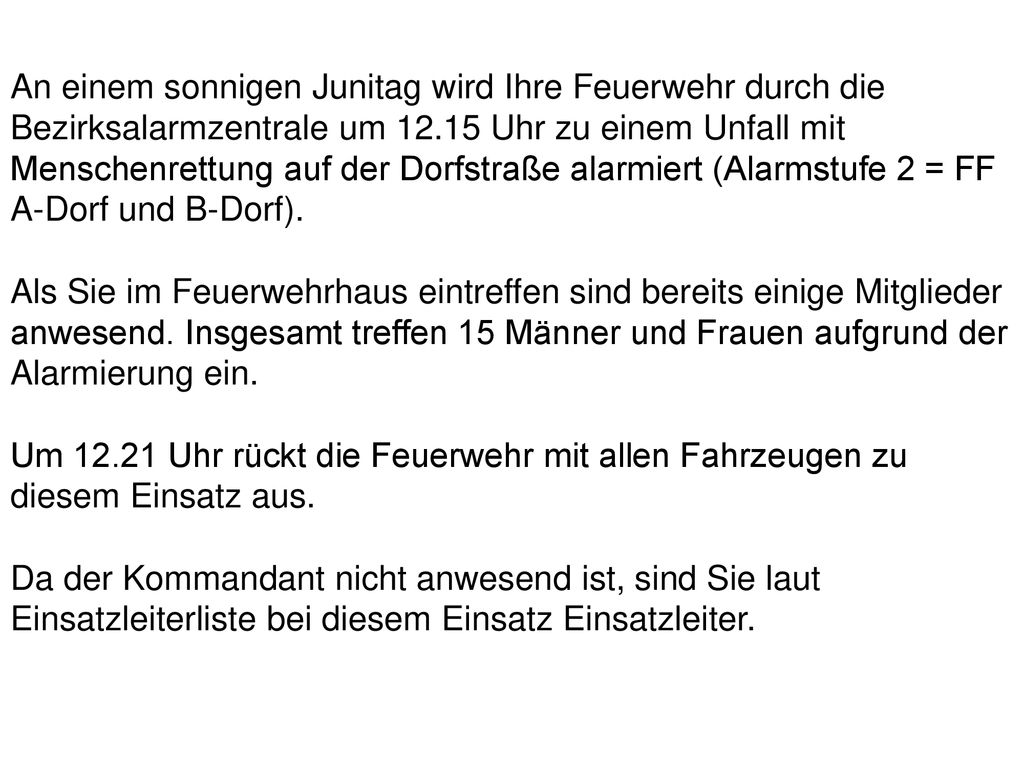 An einem sonnigen Junitag wird Ihre Feuerwehr durch die Bezirksalarmzentrale um Uhr zu einem Unfall mit Menschenrettung auf der Dorfstraße alarmiert (Alarmstufe 2 = FF A-Dorf und B-Dorf).