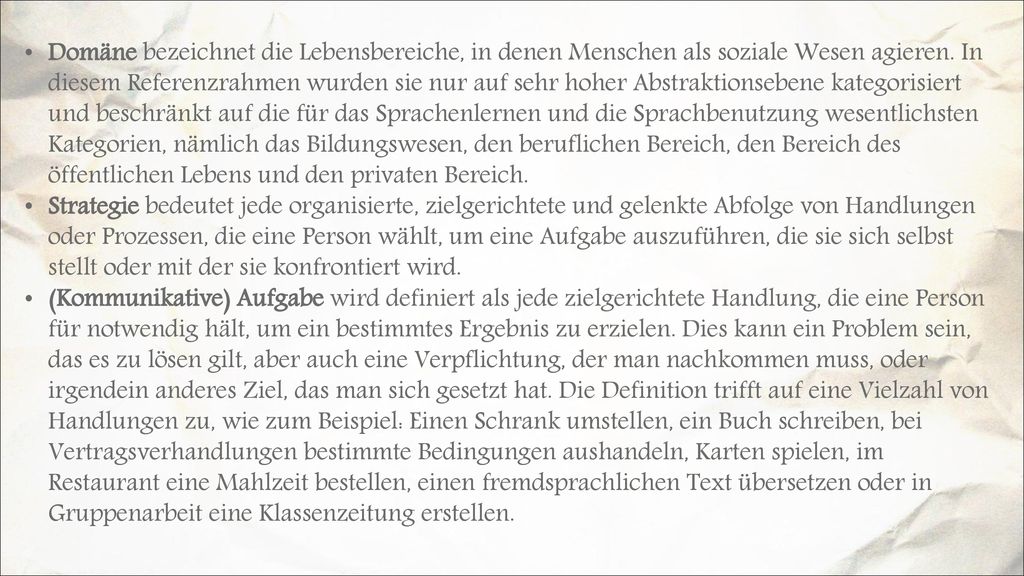 Domäne bezeichnet die Lebensbereiche, in denen Menschen als soziale Wesen agieren. In diesem Referenzrahmen wurden sie nur auf sehr hoher Abstraktionsebene kategorisiert und beschränkt auf die für das Sprachenlernen und die Sprachbenutzung wesentlichsten Kategorien, nämlich das Bildungswesen, den beruflichen Bereich, den Bereich des öffentlichen Lebens und den privaten Bereich.