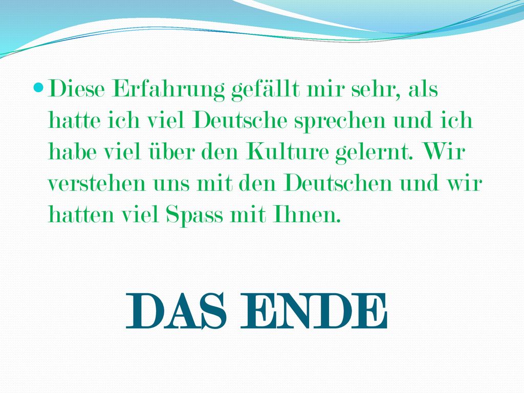 Diese Erfahrung gefällt mir sehr, als hatte ich viel Deutsche sprechen und ich habe viel über den Kulture gelernt. Wir verstehen uns mit den Deutschen und wir hatten viel Spass mit Ihnen.