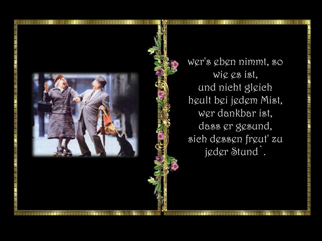 wer s eben nimmt, so wie es ist, und nicht gleich heult bei jedem Mist, wer dankbar ist, dass er gesund, sich dessen freut zu jeder Stund`.
