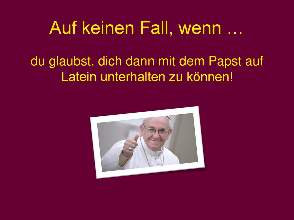 du glaubst, dich dann mit dem Papst auf Latein unterhalten zu können!