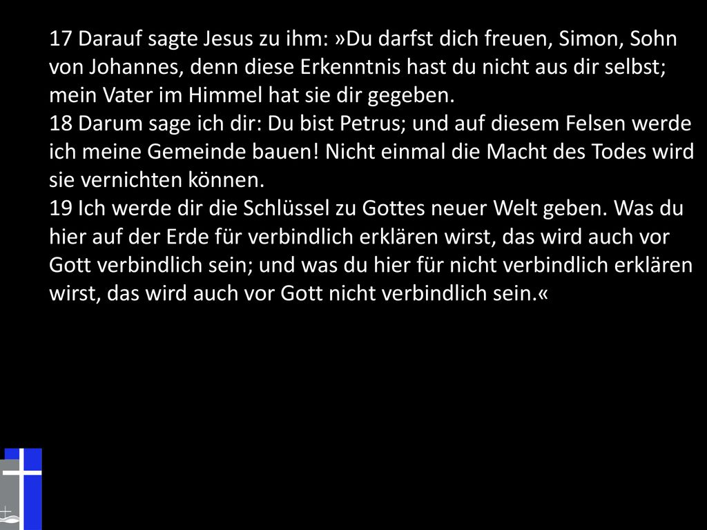 17 Darauf sagte Jesus zu ihm: »Du darfst dich freuen, Simon, Sohn von Johannes, denn diese Erkenntnis hast du nicht aus dir selbst; mein Vater im Himmel hat sie dir gegeben.