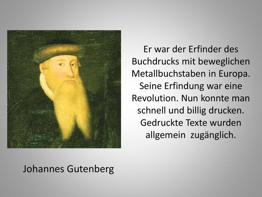 Er war der Erfinder des Buchdrucks mit beweglichen Metallbuchstaben in Europa. Seine Erfindung war eine Revolution. Nun konnte man schnell und billig drucken. Gedruckte Texte wurden allgemein zugänglich.
