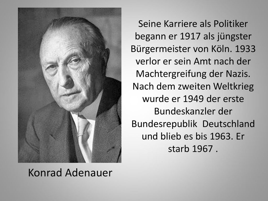 Seine Karriere als Politiker begann er 1917 als jüngster Bürgermeister von Köln verlor er sein Amt nach der Machtergreifung der Nazis. Nach dem zweiten Weltkrieg wurde er 1949 der erste Bundeskanzler der Bundesrepublik Deutschland und blieb es bis Er starb
