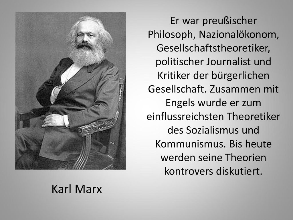Er war preußischer Philosoph, Nazionalökonom, Gesellschaftstheoretiker, politischer Journalist und Kritiker der bürgerlichen Gesellschaft. Zusammen mit Engels wurde er zum einflussreichsten Theoretiker des Sozialismus und Kommunismus. Bis heute werden seine Theorien kontrovers diskutiert.