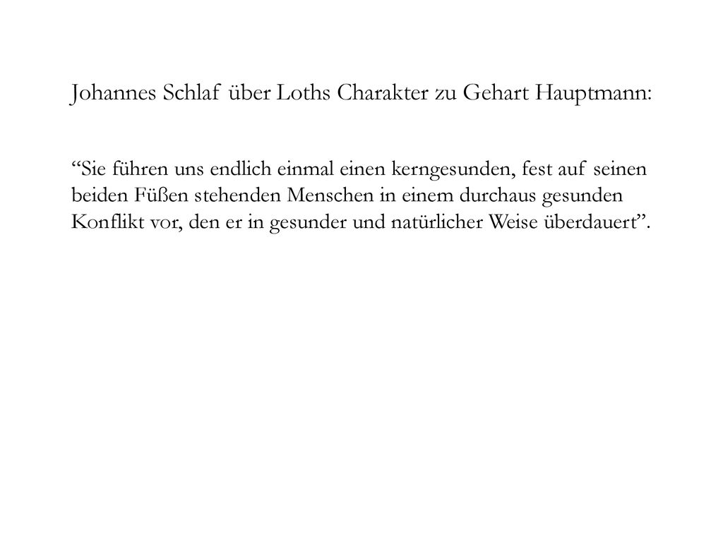 Johannes Schlaf über Loths Charakter zu Gehart Hauptmann: Sie führen uns endlich einmal einen kerngesunden, fest auf seinen beiden Füßen stehenden Menschen in einem durchaus gesunden Konflikt vor, den er in gesunder und natürlicher Weise überdauert .
