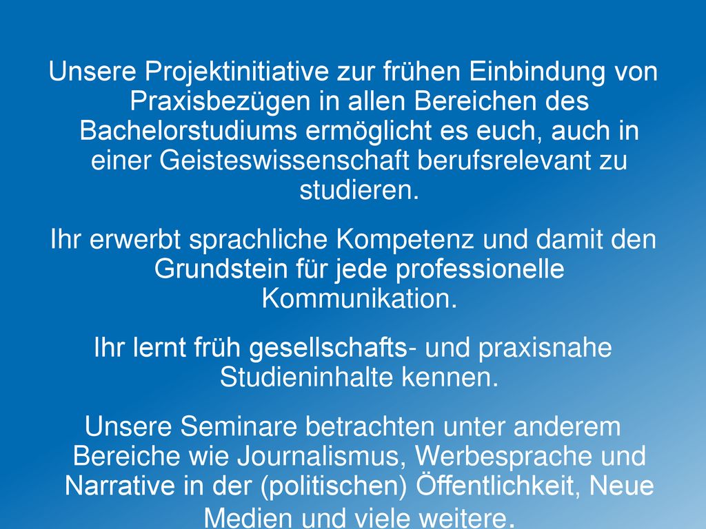 Unsere Projektinitiative zur frühen Einbindung von Praxisbezügen in allen Bereichen des Bachelorstudiums ermöglicht es euch, auch in einer Geisteswissenschaft berufsrelevant zu studieren.