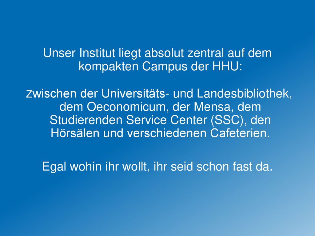 Unser Institut liegt absolut zentral auf dem kompakten Campus der HHU: Zwischen der Universitäts- und Landesbibliothek, dem Oeconomicum, der Mensa, dem Studierenden Service Center (SSC), den Hörsälen und verschiedenen Cafeterien.