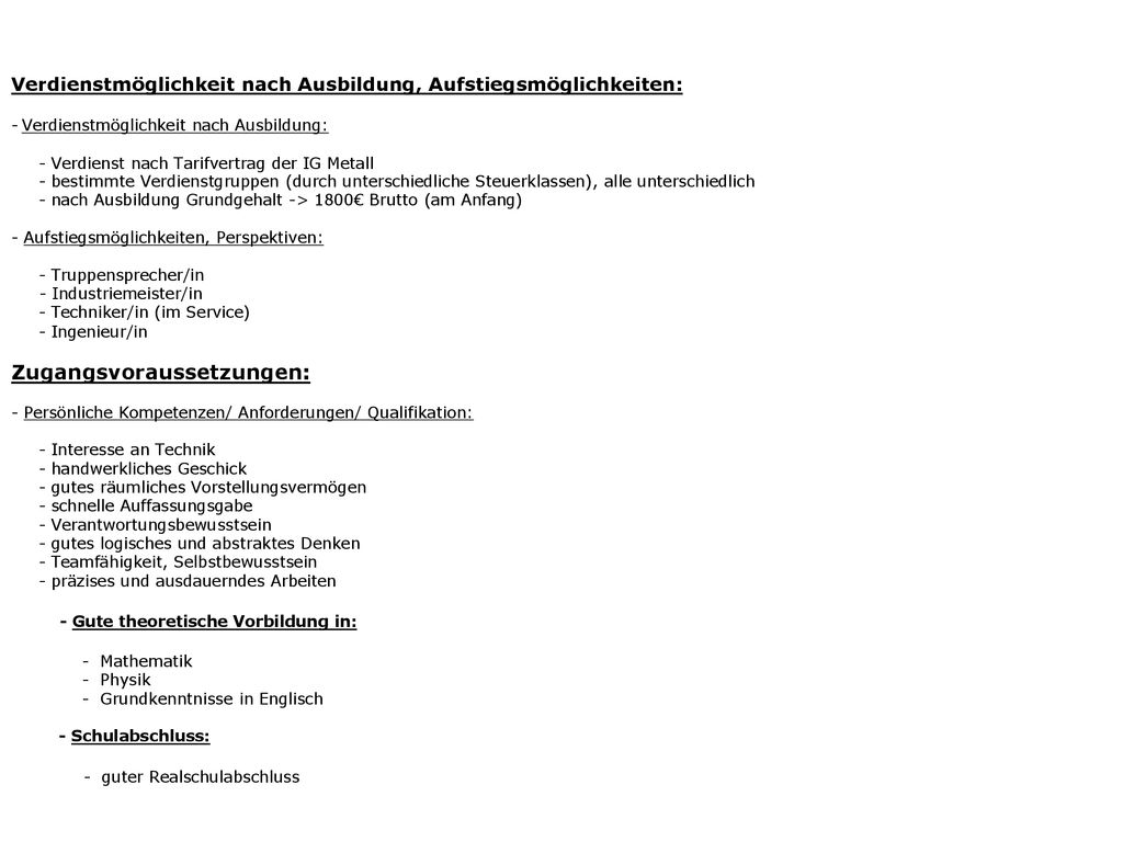 Verdienstmöglichkeit nach Ausbildung, Aufstiegsmöglichkeiten: - Verdienstmöglichkeit nach Ausbildung: - Verdienst nach Tarifvertrag der IG Metall - bestimmte Verdienstgruppen (durch unterschiedliche Steuerklassen), alle unterschiedlich - nach Ausbildung Grundgehalt -> 1800€ Brutto (am Anfang) - Aufstiegsmöglichkeiten, Perspektiven: - Truppensprecher/in - Industriemeister/in - Techniker/in (im Service) - Ingenieur/in Zugangsvoraussetzungen: - Persönliche Kompetenzen/ Anforderungen/ Qualifikation: - Interesse an Technik - handwerkliches Geschick - gutes räumliches Vorstellungsvermögen - schnelle Auffassungsgabe - Verantwortungsbewusstsein - gutes logisches und abstraktes Denken - Teamfähigkeit, Selbstbewusstsein - präzises und ausdauerndes Arbeiten - Gute theoretische Vorbildung in: - Mathematik - Physik - Grundkenntnisse in Englisch - Schulabschluss: - guter Realschulabschluss