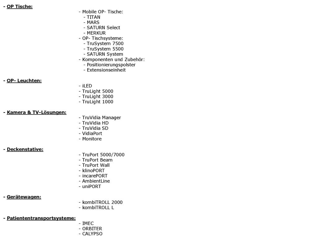 Produkte/ Dienstleistungen des Betriebs: - OP Tische: - Mobile OP- Tische: - TITAN - MARS - SATURN Select - MERKUR - OP- Tischsysteme: - TruSystem TruSystem SATURN System - Komponenten und Zubehör: - Positionierungspolster - Extensionseinheit - OP- Leuchten: - iLED - TruLight TruLight TruLight Kamera & TV-Lösungen: - TruVidia Manager - TruVidia HD - TruVidia SD - VidiaPort - Monitore - Deckenstative: - TruPort 5000/ TruPort Beam - TruPort Wall - klinoPORT - incarePORT - AmbientLine - uniPORT - Gerätewagen: - kombiTROLL kombiTROLL L - Patiententransportsysteme: - IMEC - ORBITER - CALYPSO