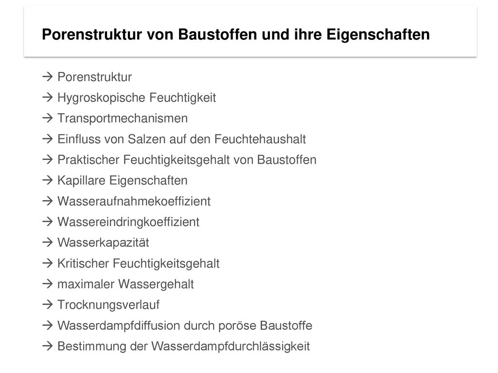 Porenstruktur von Baustoffen und ihre Eigenschaften  Porenstruktur  Hygroskopische Feuchtigkeit  Transportmechanismen  Einfluss von Salzen auf den Feuchtehaushalt  Praktischer Feuchtigkeitsgehalt von Baustoffen  Kapillare Eigenschaften  Wasseraufnahmekoeffizient  Wassereindringkoeffizient  Wasserkapazität  Kritischer Feuchtigkeitsgehalt  maximaler Wassergehalt  Trocknungsverlauf  Wasserdampfdiffusion durch poröse Baustoffe  Bestimmung der Wasserdampfdurchlässigkeit