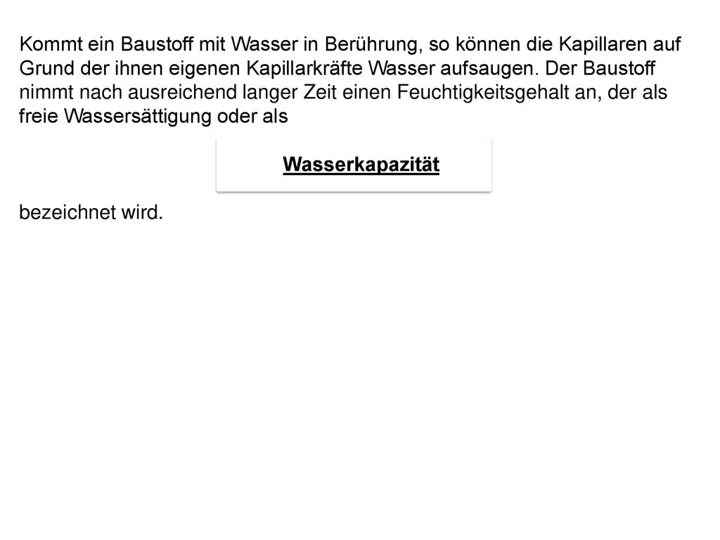 Kommt ein Baustoff mit Wasser in Berührung, so können die Kapillaren auf Grund der ihnen eigenen Kapillarkräfte Wasser aufsaugen. Der Baustoff nimmt nach ausreichend langer Zeit einen Feuchtigkeitsgehalt an, der als freie Wassersättigung oder als