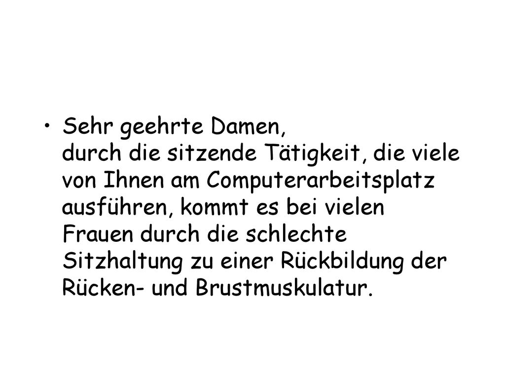 Sehr geehrte Damen, durch die sitzende Tätigkeit, die viele von Ihnen am Computerarbeitsplatz ausführen, kommt es bei vielen Frauen durch die schlechte Sitzhaltung zu einer Rückbildung der Rücken- und Brustmuskulatur.