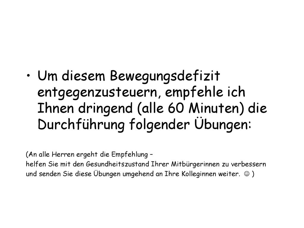 Um diesem Bewegungsdefizit entgegenzusteuern, empfehle ich Ihnen dringend (alle 60 Minuten) die Durchführung folgender Übungen: