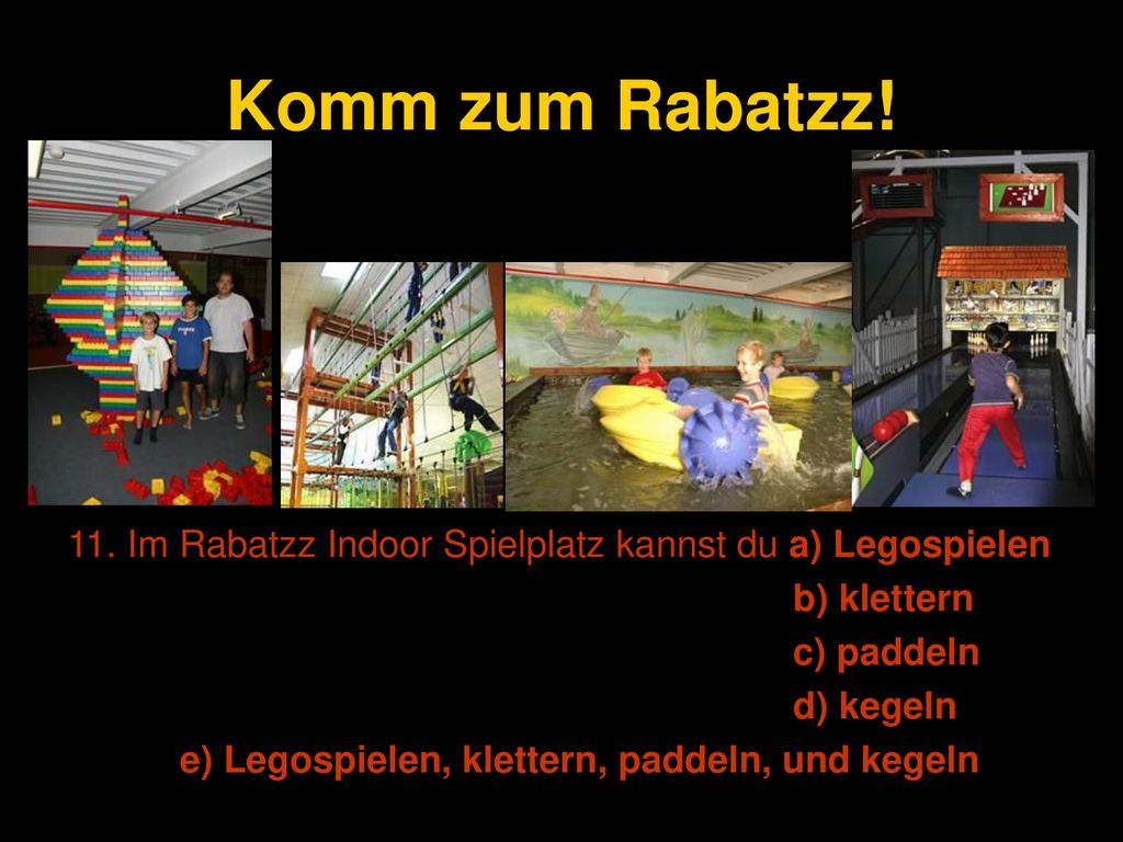 Komm zum Rabatzz! 11. Im Rabatzz Indoor Spielplatz kannst du a) Legospielen. b) klettern. c) paddeln.