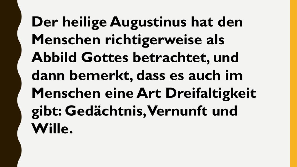 Der heilige Augustinus hat den Menschen richtigerweise als Abbild Gottes betrachtet, und dann bemerkt, dass es auch im Menschen eine Art Dreifaltigkeit gibt: Gedächtnis, Vernunft und Wille.