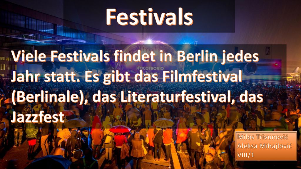 Festivals Viele Festivals findet in Berlin jedes Jahr statt. Es gibt das Filmfestival (Berlinale), das Literaturfestival, das Jazzfest.