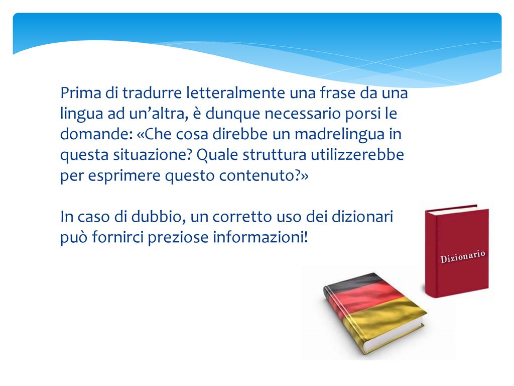 Prima di tradurre letteralmente una frase da una lingua ad un’altra, è dunque necessario porsi le domande: «Che cosa direbbe un madrelingua in questa situazione Quale struttura utilizzerebbe per esprimere questo contenuto »