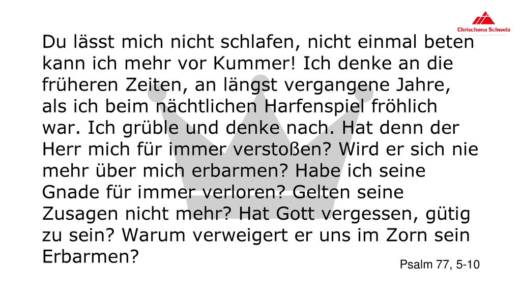 Du lässt mich nicht schlafen, nicht einmal beten kann ich mehr vor Kummer! Ich denke an die früheren Zeiten, an längst vergangene Jahre, als ich beim nächtlichen Harfenspiel fröhlich war. Ich grüble und denke nach. Hat denn der Herr mich für immer verstoßen Wird er sich nie mehr über mich erbarmen Habe ich seine Gnade für immer verloren Gelten seine Zusagen nicht mehr Hat Gott vergessen, gütig zu sein Warum verweigert er uns im Zorn sein Erbarmen
