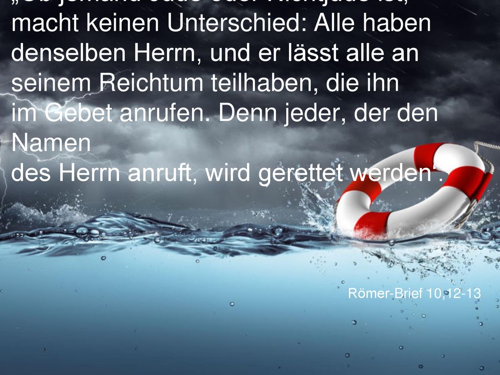 „Ob jemand Jude oder Nichtjude ist, macht keinen Unterschied: Alle haben denselben Herrn, und er lässt alle an seinem Reichtum teilhaben, die ihn im Gebet anrufen. Denn jeder, der den Namen des Herrn anruft, wird gerettet werden‘.