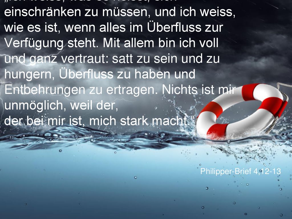 „Ich weiss, was es heisst, sich einschränken zu müssen, und ich weiss, wie es ist, wenn alles im Überfluss zur Verfügung steht. Mit allem bin ich voll und ganz vertraut: satt zu sein und zu hungern, Überfluss zu haben und Entbehrungen zu ertragen. Nichts ist mir unmöglich, weil der, der bei mir ist, mich stark macht.