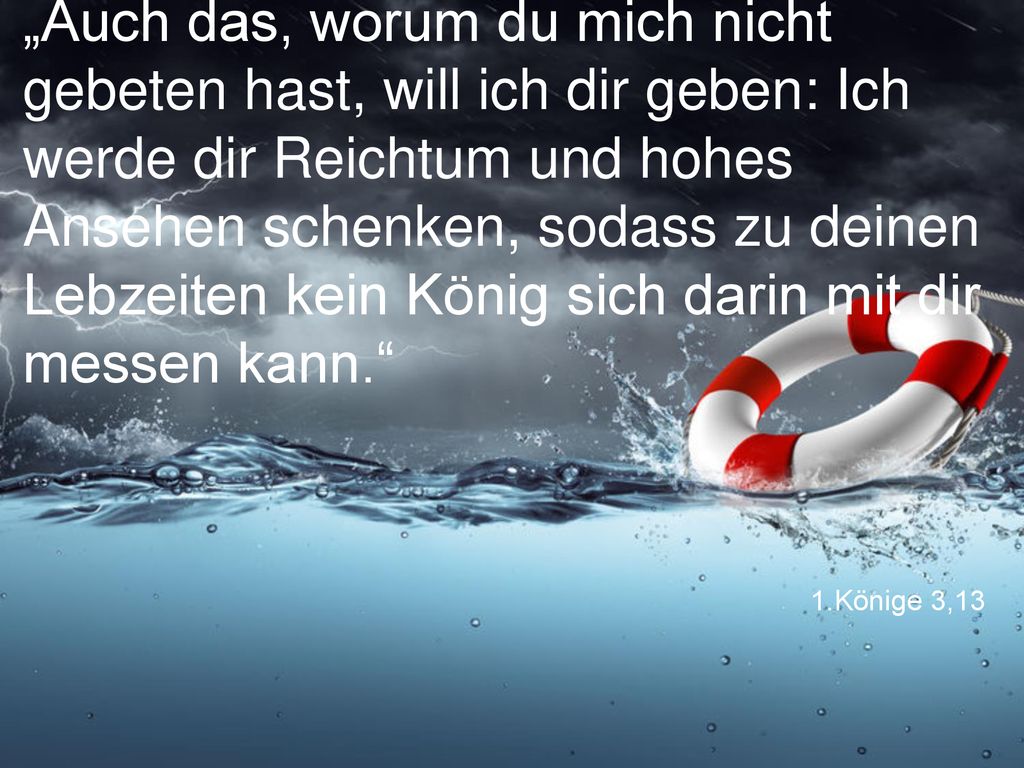 „Auch das, worum du mich nicht gebeten hast, will ich dir geben: Ich werde dir Reichtum und hohes Ansehen schenken, sodass zu deinen Lebzeiten kein König sich darin mit dir messen kann.