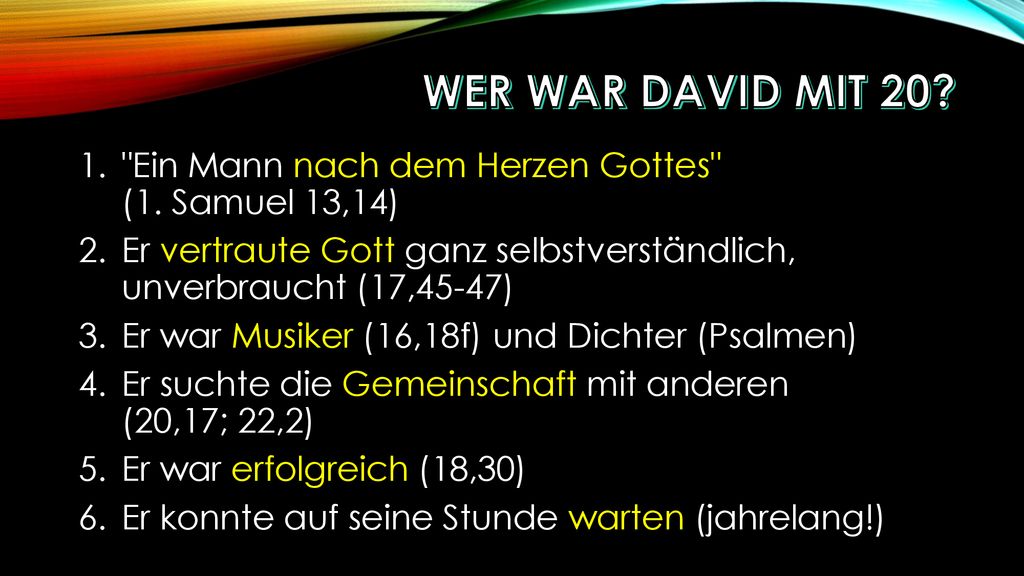 Wer war David mit 20 Ein Mann nach dem Herzen Gottes (1. Samuel 13,14) Er vertraute Gott ganz selbstverständlich, unverbraucht (17,45-47)