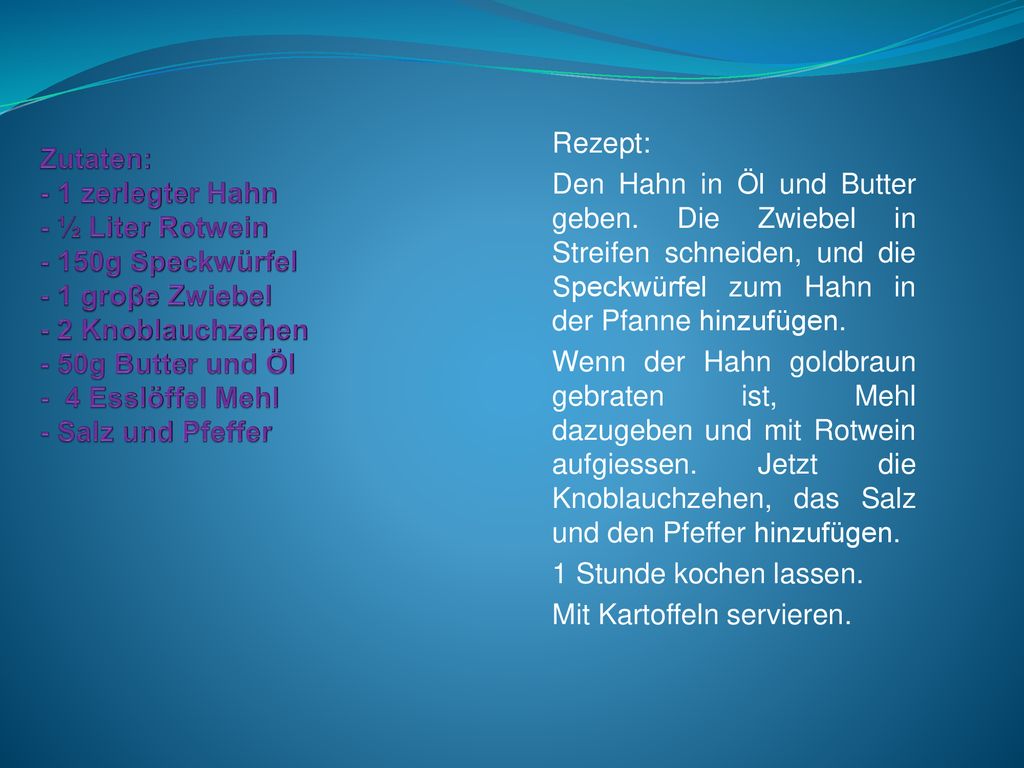 Zutaten: - 1 zerlegter Hahn - ½ Liter Rotwein - 150g Speckwürfel - 1 groβe Zwiebel - 2 Knoblauchzehen - 50g Butter und Öl - 4 Esslöffel Mehl - Salz und Pfeffer