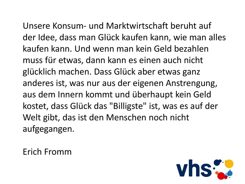 Unsere Konsum- und Marktwirtschaft beruht auf der Idee, dass man Glück kaufen kann, wie man alles kaufen kann. Und wenn man kein Geld bezahlen muss für etwas, dann kann es einen auch nicht glücklich machen. Dass Glück aber etwas ganz anderes ist, was nur aus der eigenen Anstrengung, aus dem Innern kommt und überhaupt kein Geld kostet, dass Glück das Billigste ist, was es auf der Welt gibt, das ist den Menschen noch nicht aufgegangen.