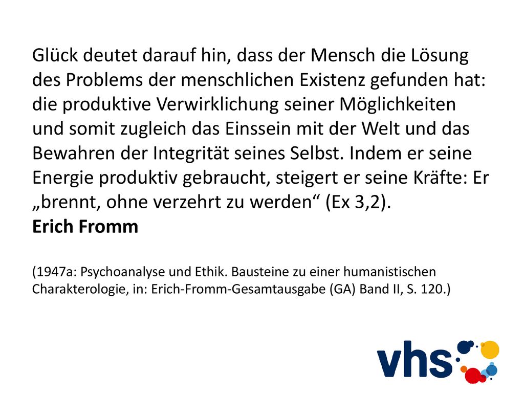 Glück deutet darauf hin, dass der Mensch die Lösung des Problems der menschlichen Existenz gefunden hat: die produktive Verwirklichung seiner Möglichkeiten und somit zugleich das Einssein mit der Welt und das Bewahren der Integrität seines Selbst. Indem er seine Energie produktiv gebraucht, steigert er seine Kräfte: Er „brennt, ohne verzehrt zu werden (Ex 3,2).