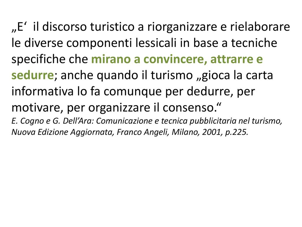 „E‘ il discorso turistico a riorganizzare e rielaborare le diverse componenti lessicali in base a tecniche specifiche che mirano a convincere, attrarre e sedurre; anche quando il turismo „gioca la carta informativa lo fa comunque per dedurre, per motivare, per organizzare il consenso.