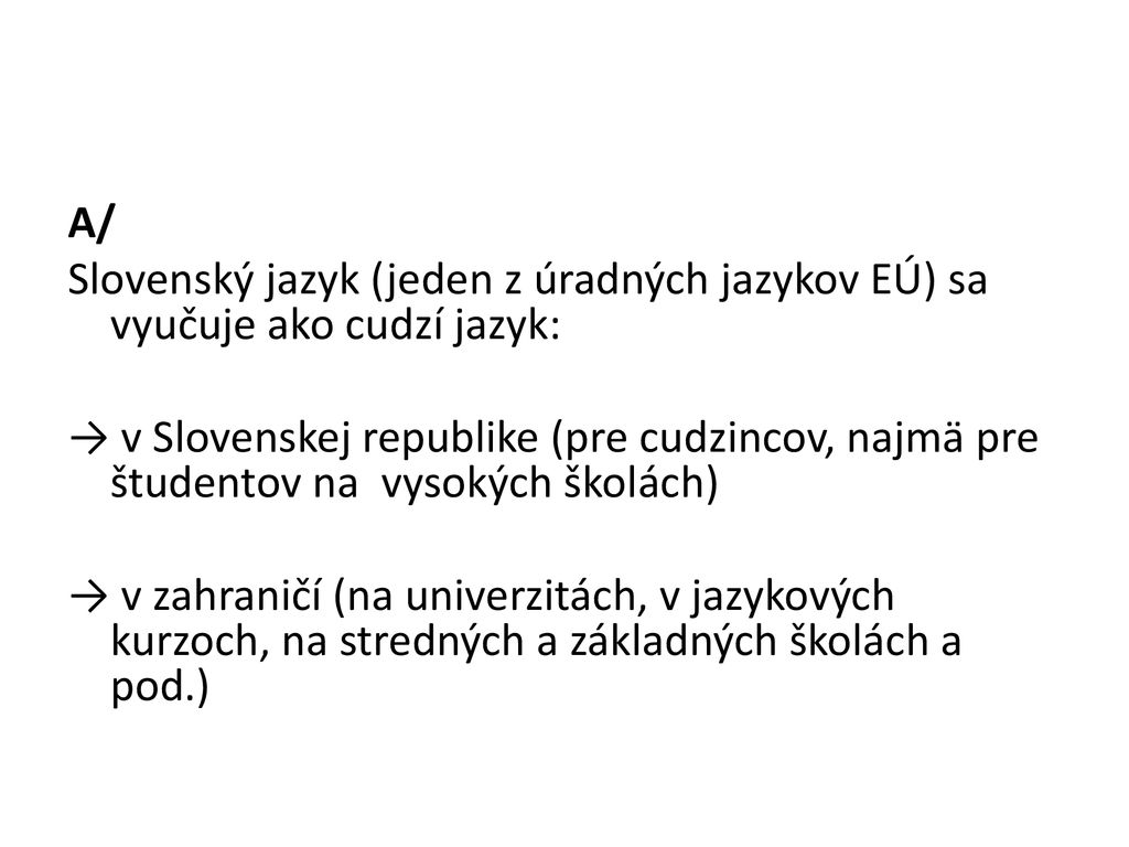 A/ Slovenský jazyk (jeden z úradných jazykov EÚ) sa vyučuje ako cudzí jazyk: → v Slovenskej republike (pre cudzincov, najmä pre študentov na vysokých školách) → v zahraničí (na univerzitách, v jazykových kurzoch, na stredných a základných školách a pod.)