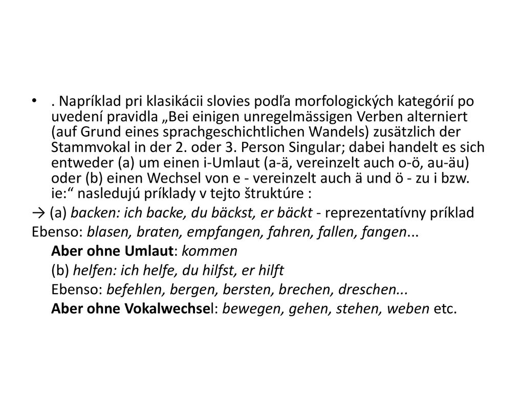 . Napríklad pri klasikácii slovies podľa morfologických kategórií po uvedení pravidla „Bei einigen unregelmässigen Verben alterniert (auf Grund eines sprachgeschichtlichen Wandels) zusätzlich der Stammvokal in der 2. oder 3. Person Singular; dabei handelt es sich entweder (a) um einen i-Umlaut (a-ä, vereinzelt auch o-ö, au-äu) oder (b) einen Wechsel von e - vereinzelt auch ä und ö - zu i bzw. ie: nasledujú príklady v tejto štruktúre :