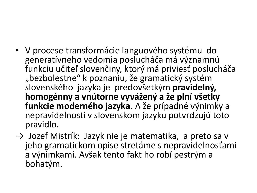 V procese transformácie languového systému do generatívneho vedomia poslucháča má významnú funkciu učiteľ slovenčiny, ktorý má priviesť poslucháča „bezbolestne k poznaniu, že gramatický systém slovenského jazyka je predovšetkým pravidelný, homogénny a vnútorne vyvážený a že plní všetky funkcie moderného jazyka. A že prípadné výnimky a nepravidelnosti v slovenskom jazyku potvrdzujú toto pravidlo.