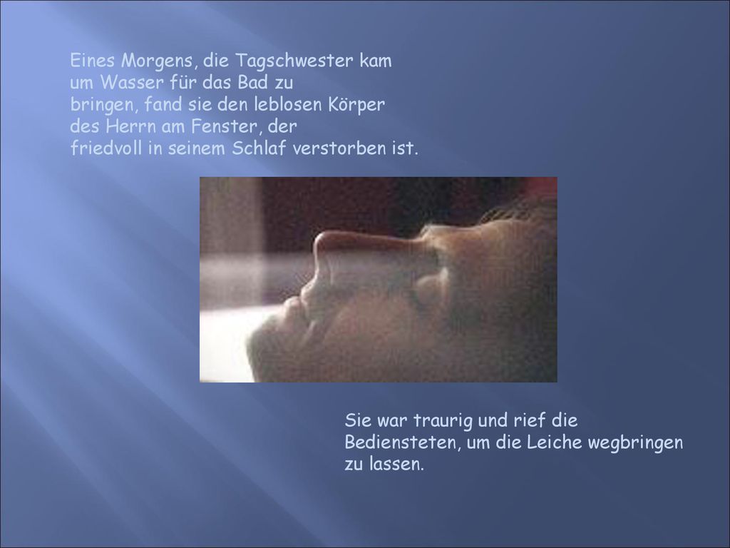 Eines Morgens, die Tagschwester kam um Wasser für das Bad zu bringen, fand sie den leblosen Körper des Herrn am Fenster, der friedvoll in seinem Schlaf verstorben ist.