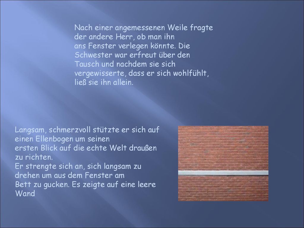 Nach einer angemessenen Weile fragte der andere Herr, ob man ihn ans Fenster verlegen könnte. Die Schwester war erfreut über den Tausch und nachdem sie sich vergewisserte, dass er sich wohlfühlt, ließ sie ihn allein.