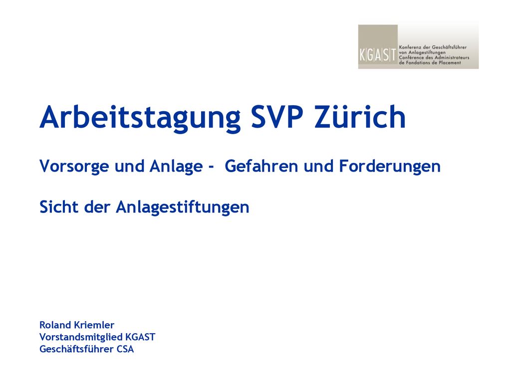 Arbeitstagung SVP Zürich Vorsorge und Anlage - Gefahren und Forderungen Sicht der Anlagestiftungen Roland Kriemler Vorstandsmitglied KGAST Geschäftsführer CSA