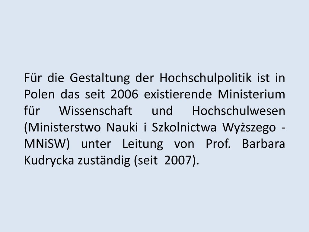 Für die Gestaltung der Hochschulpolitik ist in Polen das seit 2006 existierende Ministerium für Wissenschaft und Hochschulwesen (Ministerstwo Nauki i Szkolnictwa Wyższego - MNiSW) unter Leitung von Prof.