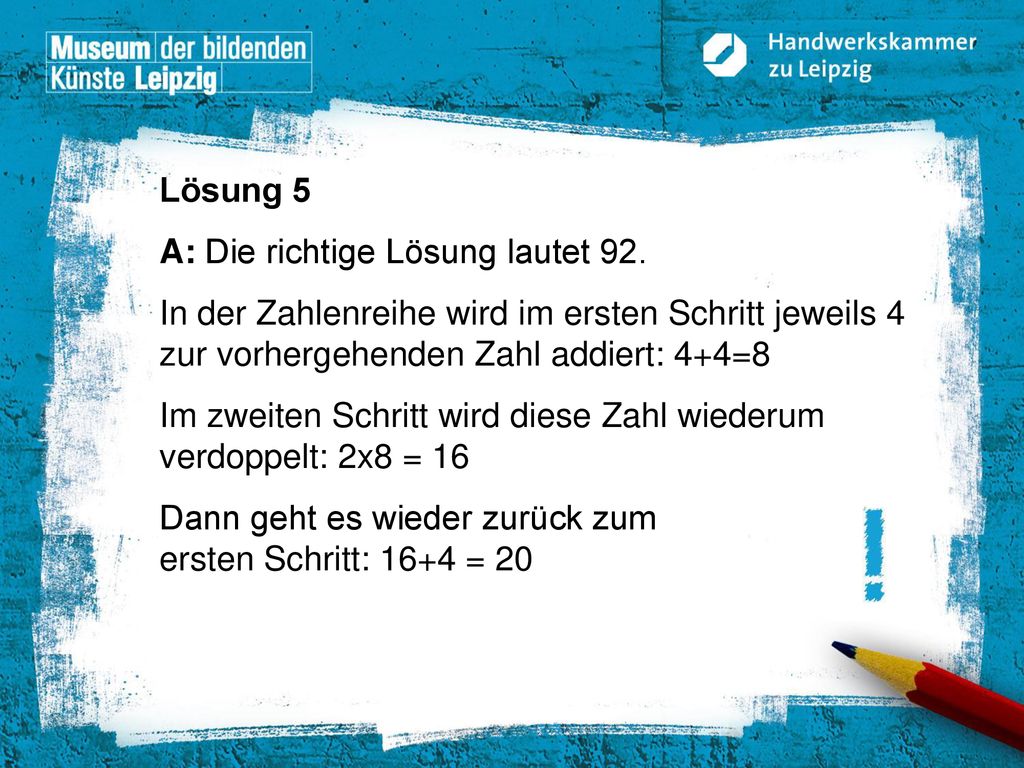 Lösung 5 A: Die richtige Lösung lautet 92. In der Zahlenreihe wird im ersten Schritt jeweils 4 zur vorhergehenden Zahl addiert: 4+4=8.